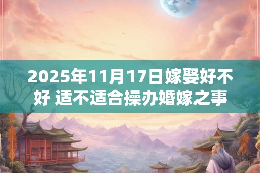 2025年11月17日嫁娶好不好 适不适合操办婚嫁之事 2025年11月17日嫁娶好不好 适不适合操办婚嫁之事