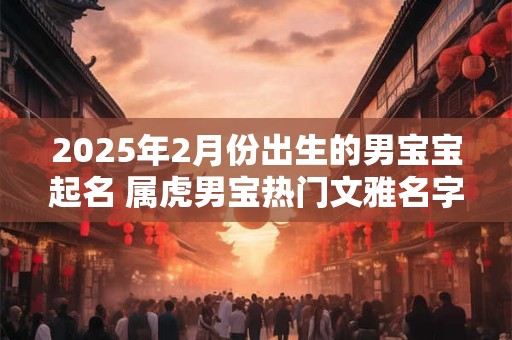 2025年2月份出生的男宝宝起名 属虎男宝热门文雅名字优选