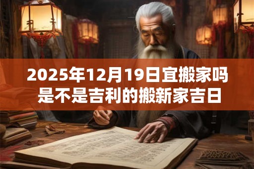 2025年12月19日宜搬家吗 是不是吉利的搬新家吉日