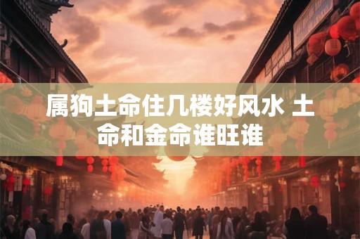 属狗土命住几楼好风水 土命和金命谁旺谁 属狗土命住几楼好风水 土命和金命谁旺谁