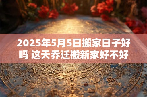 2025年5月5日搬家日子好吗 这天乔迁搬新家好不好