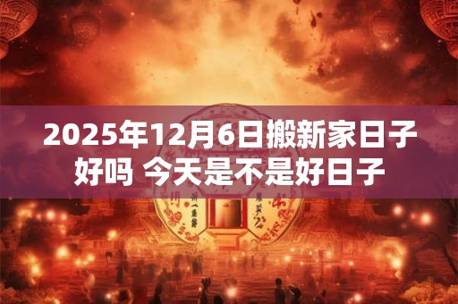 2025年12月6日搬新家日子好吗 今天是不是好日子