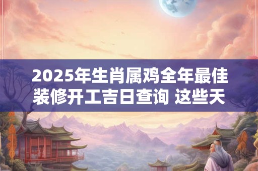 2025年生肖属鸡全年最佳装修开工吉日查询 这些天日子不错