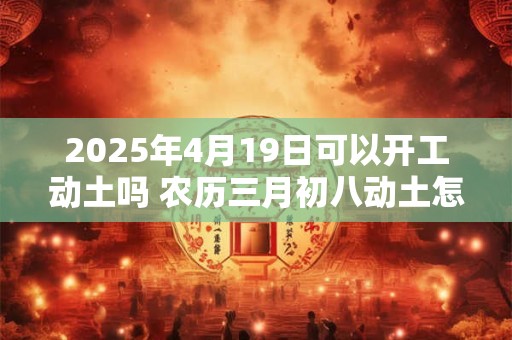 2025年4月19日可以开工动土吗 农历三月初八动土怎么样