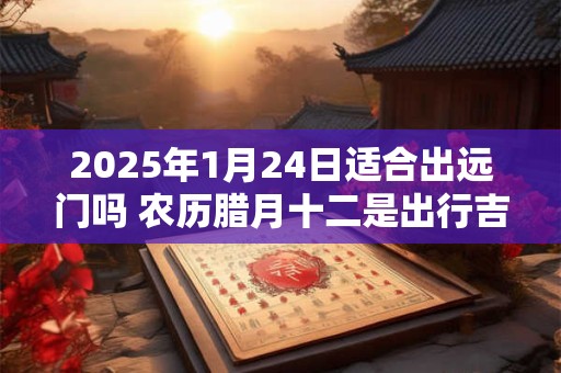 2025年1月24日适合出远门吗 农历腊月十二是出行吉日吗 2025年1月24日适合出远门吗 农历腊月十二是出行吉日吗