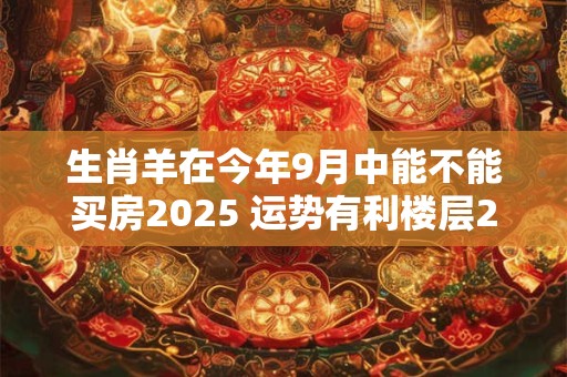 生肖羊在今年9月中能不能买房2025 运势有利楼层2、5