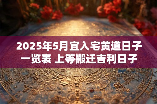 2025年5月宜入宅黄道日子一览表 上等搬迁吉利日子