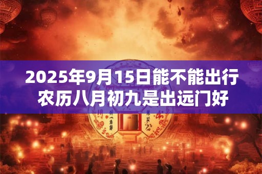 2025年9月15日能不能出行 农历八月初九是出远门好日子吗