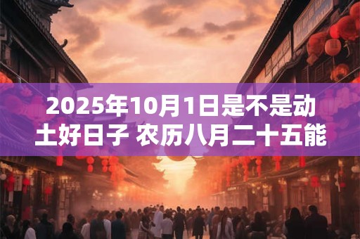 2025年10月1日是不是动土好日子 农历八月二十五能动土吗