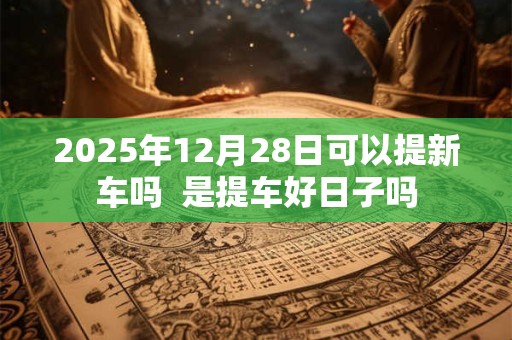 2025年12月28日可以提新车吗  是提车好日子吗