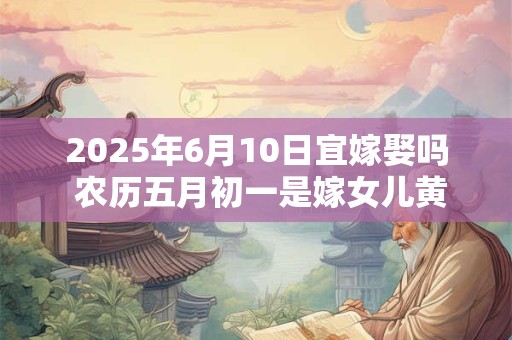 2025年6月10日宜嫁娶吗 农历五月初一是嫁女儿黄道吉日吗