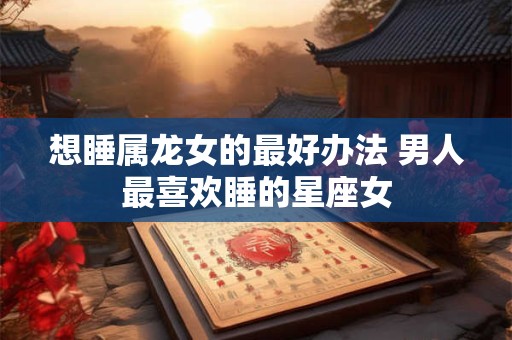 想睡属龙女的最好办法 男人最喜欢睡的星座女