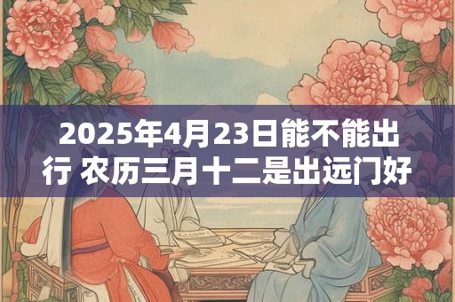 2025年4月23日能不能出行 农历三月十二是出远门好日子吗