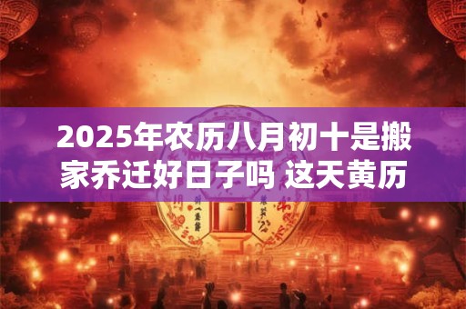 2025年农历八月初十是搬家乔迁好日子吗 这天黄历宜忌