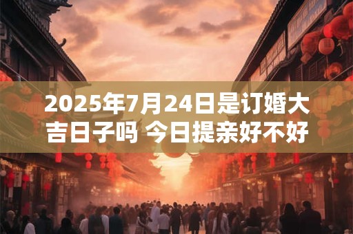 2025年7月24日是订婚大吉日子吗 今日提亲好不好