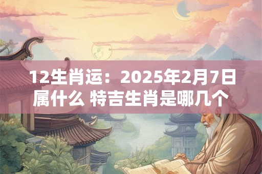 12生肖运：2025年2月7日属什么 特吉生肖是哪几个
