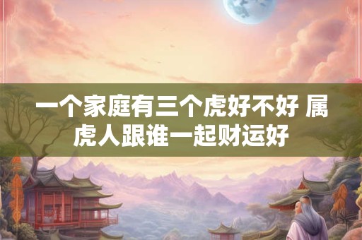一个家庭有三个虎好不好 属虎人跟谁一起财运好 一个家庭有三个虎好不好 属虎人跟谁一起财运好