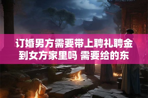 订婚男方需要带上聘礼聘金到女方家里吗 需要给的东西和注意事项