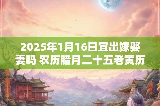 2025年1月16日宜出嫁娶妻吗 农历腊月二十五老黄历查询