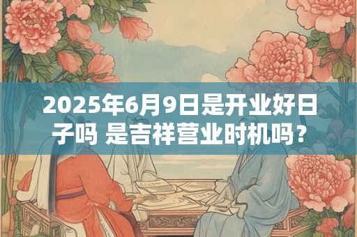 2025年6月9日是开业好日子吗 是吉祥营业时机吗？