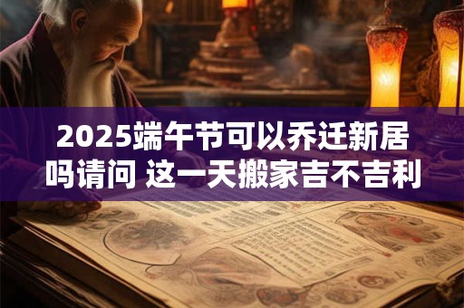 2025端午节可以乔迁新居吗请问 这一天搬家吉不吉利