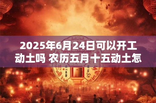 2025年6月24日可以开工动土吗 农历五月十五动土怎么样
