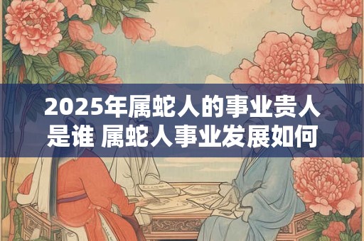 2025年属蛇人的事业贵人是谁 属蛇人事业发展如何