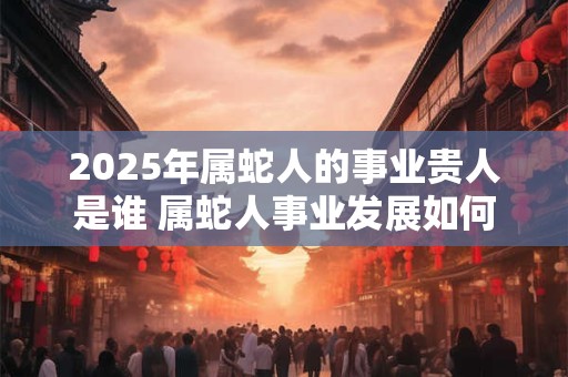 2025年属蛇人的事业贵人是谁 属蛇人事业发展如何
