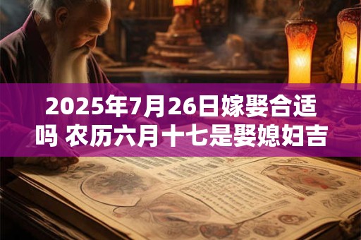 2025年7月26日嫁娶合适吗 农历六月十七是娶媳妇吉日吗