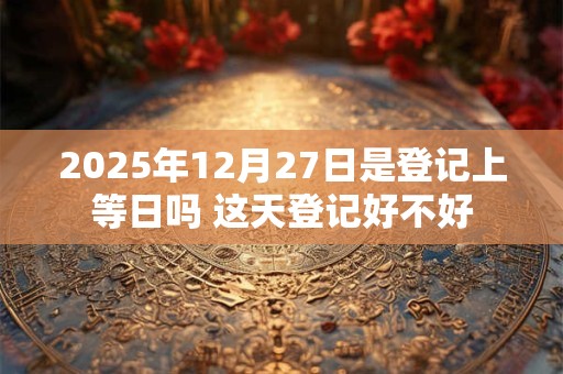 2025年12月27日是登记上等日吗 这天登记好不好