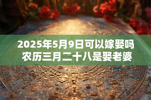 2025年5月9日可以嫁娶吗 农历三月二十八是娶老婆好日子吗