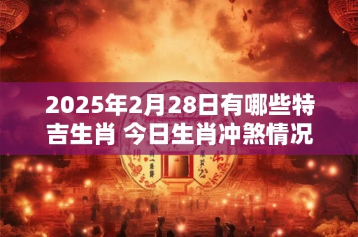 2025年2月28日有哪些特吉生肖 今日生肖冲煞情况