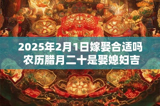 2025年2月1日嫁娶合适吗 农历腊月二十是娶媳妇吉日吗 2025年2月1日嫁娶合适吗 农历腊月二十是娶媳妇吉日吗