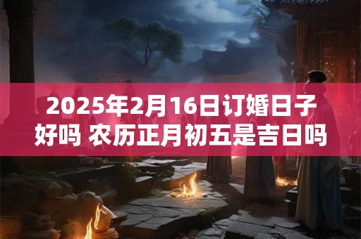 2025年2月16日订婚日子好吗 农历正月初五是吉日吗