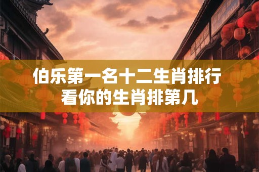 伯乐第一名十二生肖排行 看你的生肖排第几 伯乐第一名十二生肖排行 看你的生肖排第几