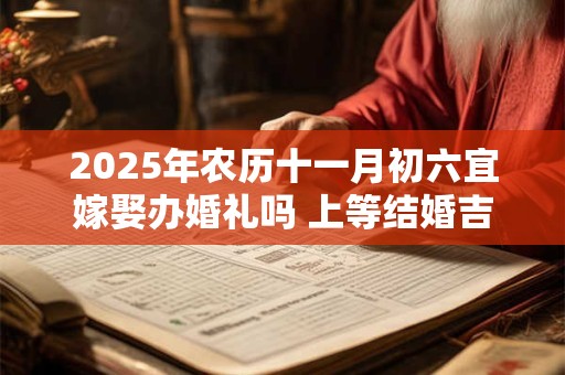 2025年农历十一月初六宜嫁娶办婚礼吗 上等结婚吉时查询