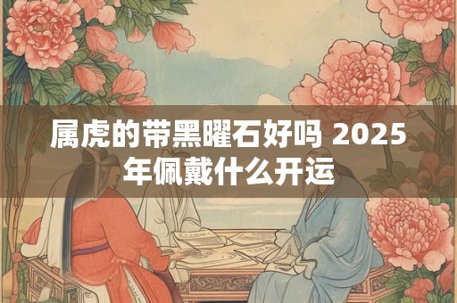 属虎的带黑曜石好吗 2025年佩戴什么开运
