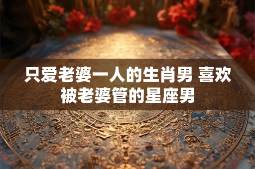 只爱老婆一人的生肖男 喜欢被老婆管的星座男 只爱老婆一人的生肖男 喜欢被老婆管的星座男