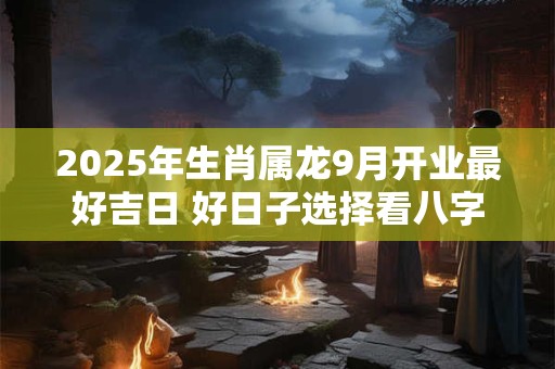 2025年生肖属龙9月开业最好吉日 好日子选择看八字