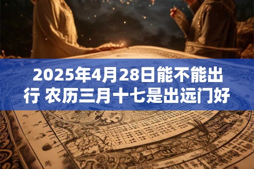 2025年4月28日能不能出行 农历三月十七是出远门好日子吗