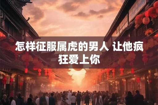 怎样征服属虎的男人 让他疯狂爱上你
