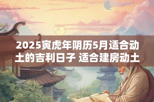 2025寅虎年阴历5月适合动土的吉利日子 适合建房动土良机