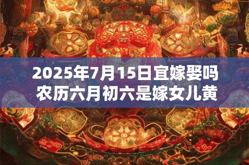 2025年7月15日宜嫁娶吗 农历六月初六是嫁女儿黄道吉日吗
