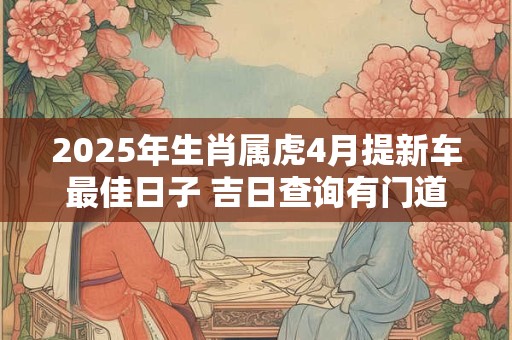 2025年生肖属虎4月提新车最佳日子 吉日查询有门道