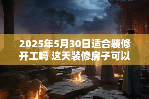 2025年5月30日适合装修开工吗 这天装修房子可以吗