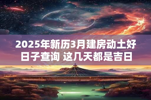 2025年新历3月建房动土好日子查询 这几天都是吉日