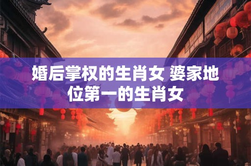 婚后掌权的生肖女 婆家地位第一的生肖女