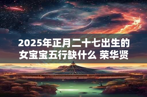 2025年正月二十七出生的女宝宝五行缺什么 荣华贤良之命