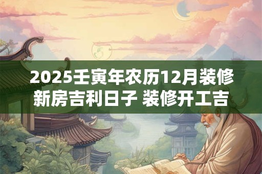 2025壬寅年农历12月装修新房吉利日子 装修开工吉日
