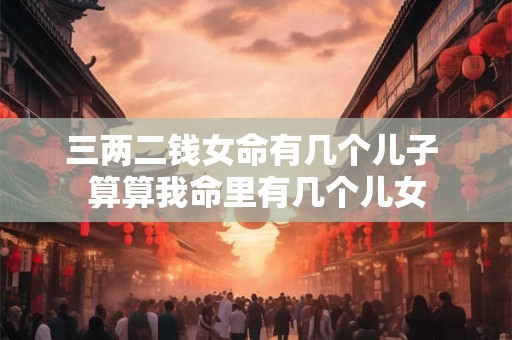 三两二钱女命有几个儿子 算算我命里有几个儿女 三两二钱女命有几个儿子 算算我命里有几个儿女